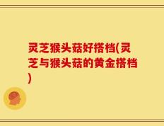 灵芝猴头菇好搭档(灵芝与猴头菇的黄金搭档)