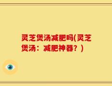 灵芝煲汤减肥吗(灵芝煲汤：减肥神器？)