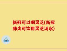 新冠可以喝灵芝(新冠肺炎可饮用灵芝汤水)