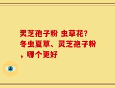 灵芝孢子粉 虫草花？冬虫夏草、灵芝孢子粉，哪个更好