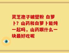 灵芝孢子破壁粉 白萝卜？山药和白萝卜能炖一起吗，山药跟什么一块最好吃呢