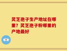 灵芝孢子生产地址在哪里？灵芝孢子粉哪里的产地最好
