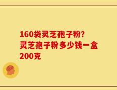 160袋灵芝孢子粉？灵芝孢子粉多少钱一盒200克