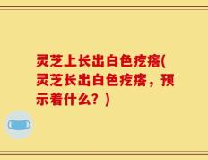 灵芝上长出白色疙瘩(灵芝长出白色疙瘩，预示着什么？)