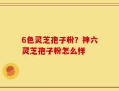 6色灵芝孢子粉？神六灵芝孢子粉怎么样