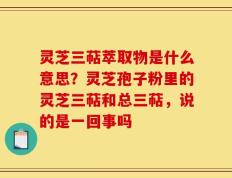 灵芝三萜萃取物是什么意思？灵芝孢子粉里的灵芝三萜和总三萜，说的是一回事吗