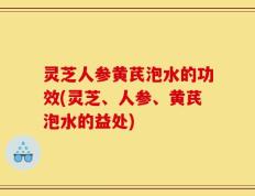 灵芝人参黄芪泡水的功效(灵芝、人参、黄芪泡水的益处)
