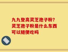 九九登高灵芝孢子粉？灵芝孢子粉是什么东西可以随便吃吗