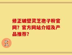 修正破壁灵芝孢子粉官网？官方网站介绍及产品推荐？