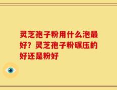 灵芝孢子粉用什么泡最好？灵芝孢子粉碾压的好还是粉好