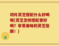 切片灵芝搭配什么好喝呢(灵芝怎样搭配更好喝？享受美味的灵芝佳酿！)