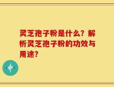 灵芝孢子粉是什么？解析灵芝孢子粉的功效与用途？