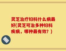 灵芝治疗妇科什么病最好(灵芝可治多种妇科疾病，哪种最有效？)