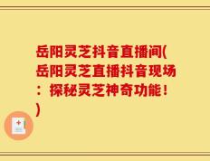 岳阳灵芝抖音直播间(岳阳灵芝直播抖音现场：探秘灵芝神奇功能！)