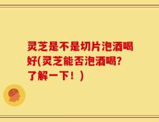 灵芝是不是切片泡酒喝好(灵芝能否泡酒喝？了解一下！)