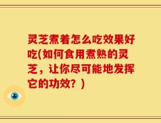 灵芝煮着怎么吃效果好吃(如何食用煮熟的灵芝，让你尽可能地发挥它的功效？)