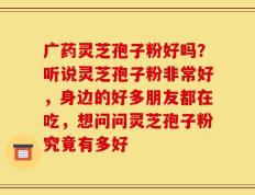 广药灵芝孢子粉好吗？听说灵芝孢子粉非常好，身边的好多朋友都在吃，想问问灵芝孢子粉究竟有多好