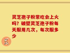 灵芝孢子粉常吃会上火吗？破壁灵芝孢子粉每天服用几次，每次服多少