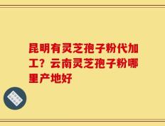 昆明有灵芝孢子粉代加工？云南灵芝孢子粉哪里产地好