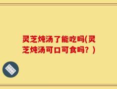 灵芝炖汤了能吃吗(灵芝炖汤可口可食吗？)