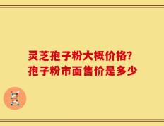 灵芝孢子粉大概价格？孢子粉市面售价是多少