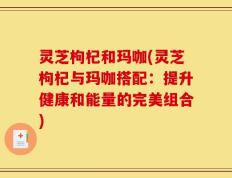 灵芝枸杞和玛咖(灵芝枸杞与玛咖搭配：提升健康和能量的完美组合)