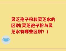 灵芝孢子粉和灵芝水的区别(灵芝孢子粉与灵芝水有哪些区别？)