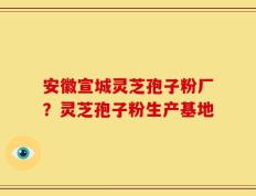 安徽宣城灵芝孢子粉厂？灵芝孢子粉生产基地