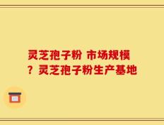 灵芝孢子粉 市场规模？灵芝孢子粉生产基地