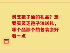 灵芝孢子油的礼品？想要买灵芝孢子油送礼，哪个品那个的包装会好看一点