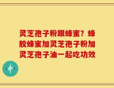 灵芝孢子粉跟蜂蜜？蜂胶蜂蜜加灵芝孢子粉加灵芝孢子油一起吃功效