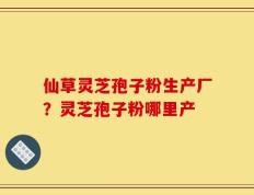 仙草灵芝孢子粉生产厂？灵芝孢子粉哪里产