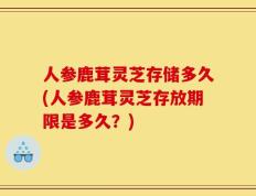 人参鹿茸灵芝存储多久(人参鹿茸灵芝存放期限是多久？)