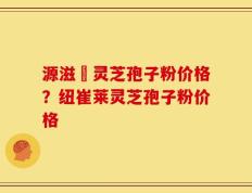 源滋湶灵芝孢子粉价格？纽崔莱灵芝孢子粉价格