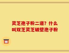 灵芝孢子粉二道？什么叫双芝灵芝破壁孢子粉