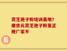 灵芝孢子粉培训基地？康京元灵芝孢子粉是正规厂家不