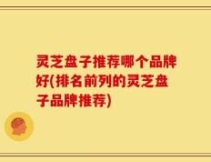 灵芝盘子推荐哪个品牌好(排名前列的灵芝盘子品牌推荐)