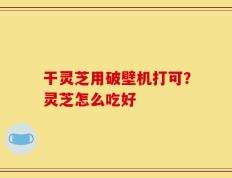 干灵芝用破壁机打可？灵芝怎么吃好