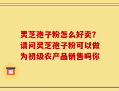 灵芝孢子粉怎么好卖？请问灵芝孢子粉可以做为初级农产品销售吗你