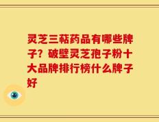 灵芝三萜药品有哪些牌子？破壁灵芝孢子粉十大品牌排行榜什么牌子好