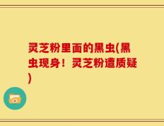 灵芝粉里面的黑虫(黑虫现身！灵芝粉遭质疑)