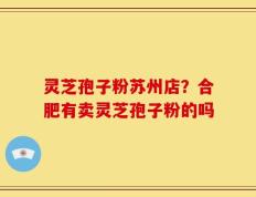 灵芝孢子粉苏州店？合肥有卖灵芝孢子粉的吗
