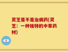 灵芝是不是治病药(灵芝：一种独特的中草药材)