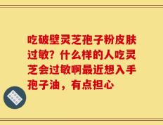 吃破壁灵芝孢子粉皮肤过敏？什么样的人吃灵芝会过敏啊最近想入手孢子油，有点担心