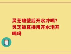 灵芝破壁后开水冲喝？灵芝能直接用开水泡开喝吗