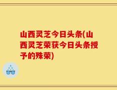 山西灵芝今日头条(山西灵芝荣获今日头条授予的殊荣)