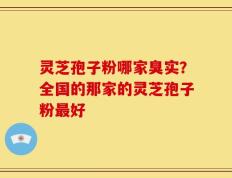 灵芝孢子粉哪家臭实？全国的那家的灵芝孢子粉最好