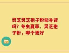 灵芝灵芝孢子粉能补肾吗？冬虫夏草、灵芝孢子粉，哪个更好
