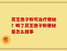 灵芝孢子粉可治疗便秘？喝了灵芝孢子粉便秘是怎么回事