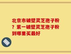 北京市破壁灵芝孢子粉？紫一破壁灵芝孢子粉到哪里买最好